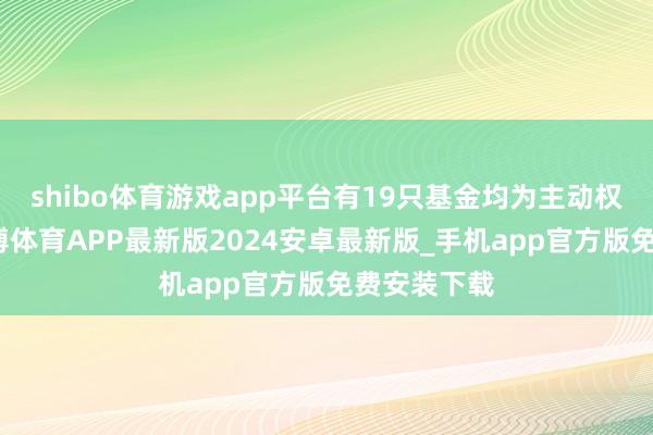 shibo体育游戏app平台有19只基金均为主动权利基金-世博体育APP最新版2024安卓最新版_手机app官方版免费安装下载