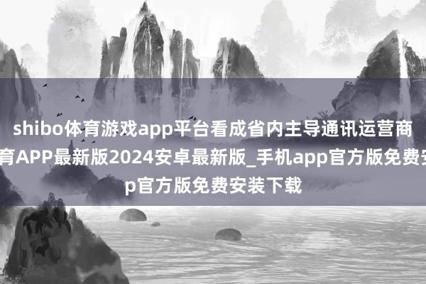 shibo体育游戏app平台看成省内主导通讯运营商-世博体育APP最新版2024安卓最新版_手机app官方版免费安装下载