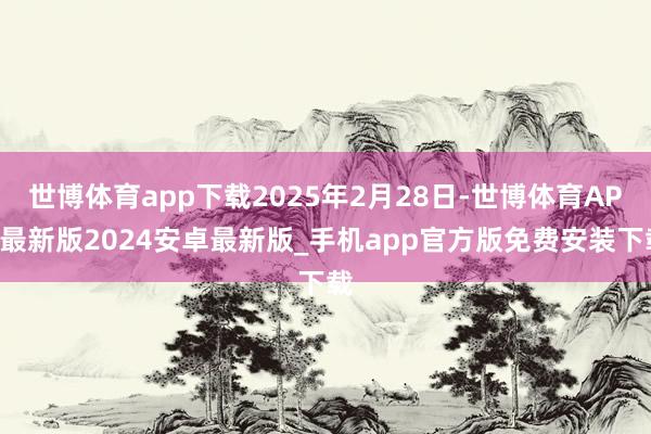 世博体育app下载2025年2月28日-世博体育APP最新版2024安卓最新版_手机app官方版免费安装下载