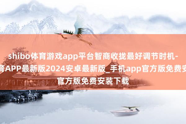 shibo体育游戏app平台智商收拢最好调节时机-世博体育APP最新版2024安卓最新版_手机app官方版免费安装下载