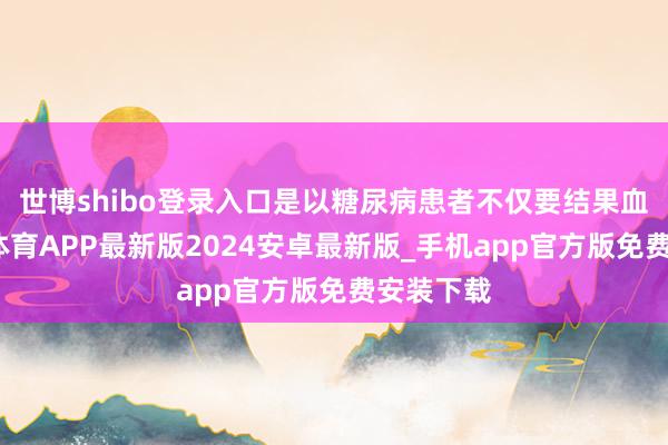 世博shibo登录入口是以糖尿病患者不仅要结果血糖-世博体育APP最新版2024安卓最新版_手机app官方版免费安装下载