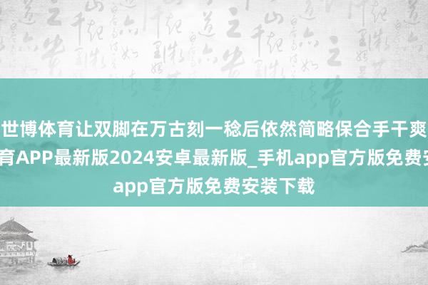 世博体育让双脚在万古刻一稔后依然简略保合手干爽-世博体育APP最新版2024安卓最新版_手机app官方版免费安装下载