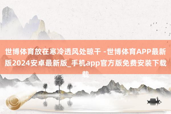 世博体育放在寒冷透风处晾干 -世博体育APP最新版2024安卓最新版_手机app官方版免费安装下载