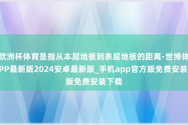 欧洲杯体育是指从本层地板到表层地板的距离-世博体育APP最新版2024安卓最新版_手机app官方版免费安装下载