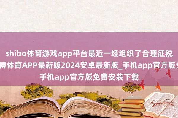 shibo体育游戏app平台最近一经组织了合理征税干系宣讲-世博体育APP最新版2024安卓最新版_手机app官方版免费安装下载