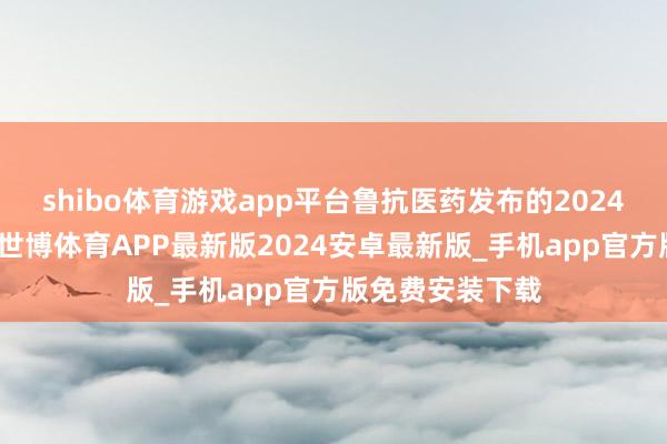 shibo体育游戏app平台鲁抗医药发布的2024年度陈诉清楚-世博体育APP最新版2024安卓最新版_手机app官方版免费安装下载