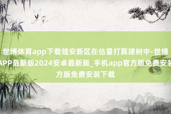 世博体育app下载雄安新区在估量打算建树中-世博体育APP最新版2024安卓最新版_手机app官方版免费安装下载
