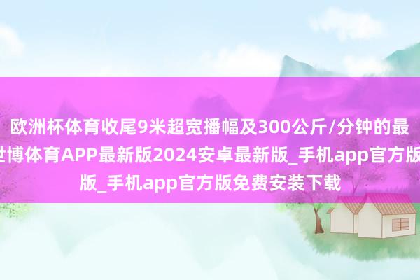 欧洲杯体育收尾9米超宽播幅及300公斤/分钟的最大推料速率-世博体育APP最新版2024安卓最新版_手机app官方版免费安装下载