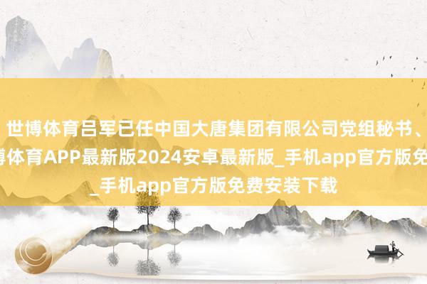 世博体育吕军已任中国大唐集团有限公司党组秘书、董事长-世博体育APP最新版2024安卓最新版_手机app官方版免费安装下载