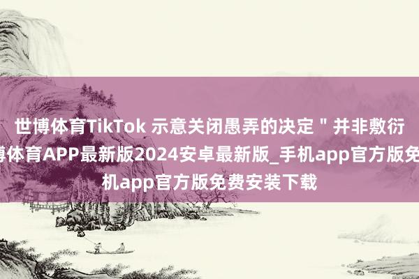 世博体育TikTok 示意关闭愚弄的决定＂并非敷衍之举＂-世博体育APP最新版2024安卓最新版_手机app官方版免费安装下载
