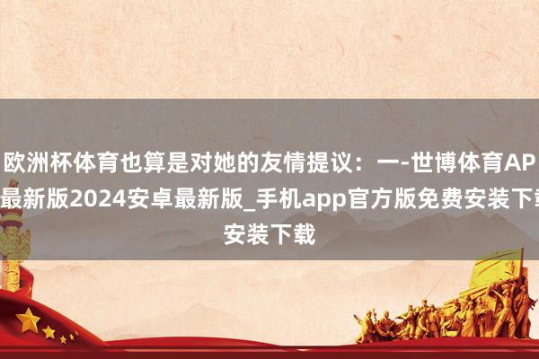 欧洲杯体育也算是对她的友情提议：一-世博体育APP最新版2024安卓最新版_手机app官方版免费安装下载