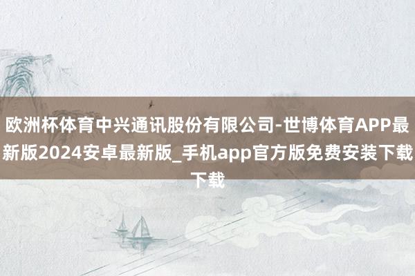 欧洲杯体育中兴通讯股份有限公司-世博体育APP最新版2024安卓最新版_手机app官方版免费安装下载