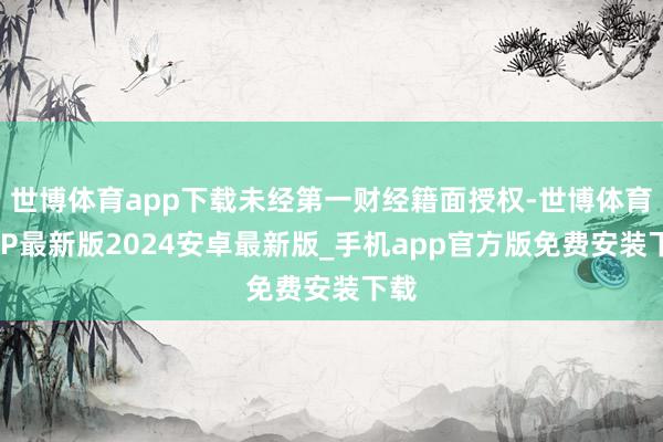 世博体育app下载未经第一财经籍面授权-世博体育APP最新版2024安卓最新版_手机app官方版免费安装下载