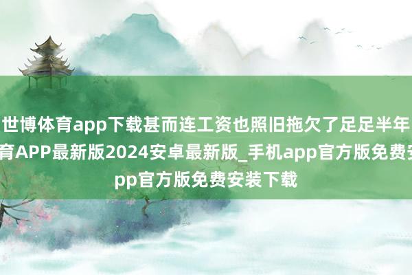 世博体育app下载甚而连工资也照旧拖欠了足足半年-世博体育APP最新版2024安卓最新版_手机app官方版免费安装下载