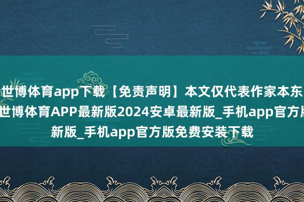 世博体育app下载【免责声明】本文仅代表作家本东说念主不雅点-世博体育APP最新版2024安卓最新版_手机app官方版免费安装下载