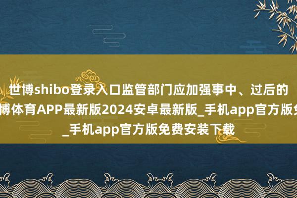 世博shibo登录入口监管部门应加强事中、过后的进程监管-世博体育APP最新版2024安卓最新版_手机app官方版免费安装下载