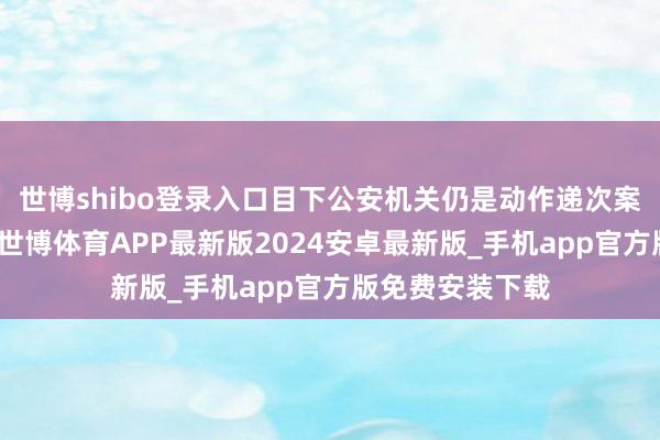 世博shibo登录入口目下公安机关仍是动作递次案件在受案拜访-世博体育APP最新版2024安卓最新版_手机app官方版免费安装下载