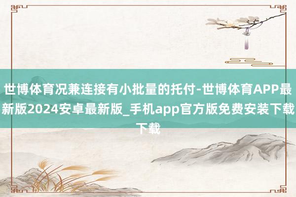 世博体育况兼连接有小批量的托付-世博体育APP最新版2024安卓最新版_手机app官方版免费安装下载