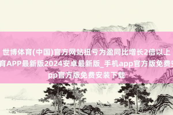 世博体育(中国)官方网站扭亏为盈同比增长2倍以上-世博体育APP最新版2024安卓最新版_手机app官方版免费安装下载