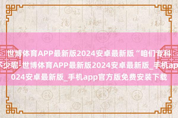 世博体育APP最新版2024安卓最新版“咱们专科一齐来找职责的同学不少呢-世博体育APP最新版2024安卓最新版_手机app官方版免费安装下载