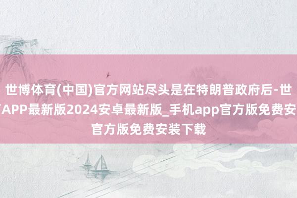 世博体育(中国)官方网站尽头是在特朗普政府后-世博体育APP最新版2024安卓最新版_手机app官方版免费安装下载