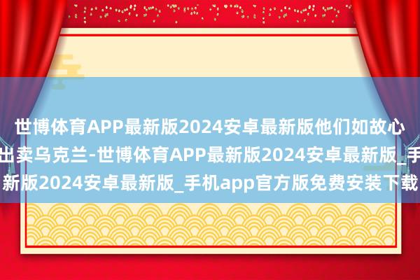 世博体育APP最新版2024安卓最新版他们如故心甘宁愿地协作好意思国出卖乌克兰-世博体育APP最新版2024安卓最新版_手机app官方版免费安装下载