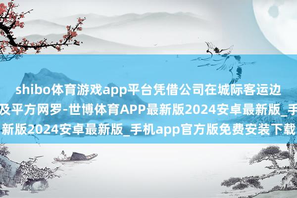 shibo体育游戏app平台凭借公司在城际客运边界的政策配结伙伴相关及平方网罗-世博体育APP最新版2024安卓最新版_手机app官方版免费安装下载