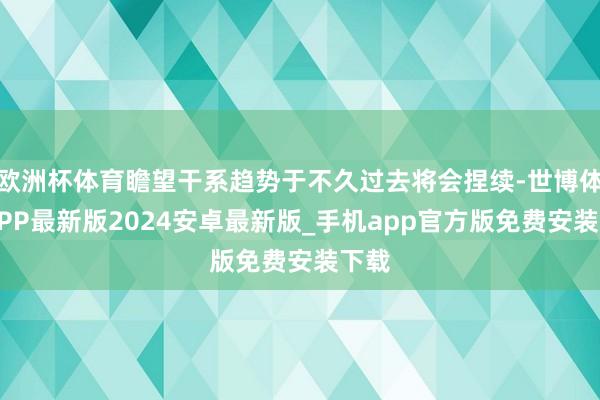 欧洲杯体育瞻望干系趋势于不久过去将会捏续-世博体育APP最新版2024安卓最新版_手机app官方版免费安装下载