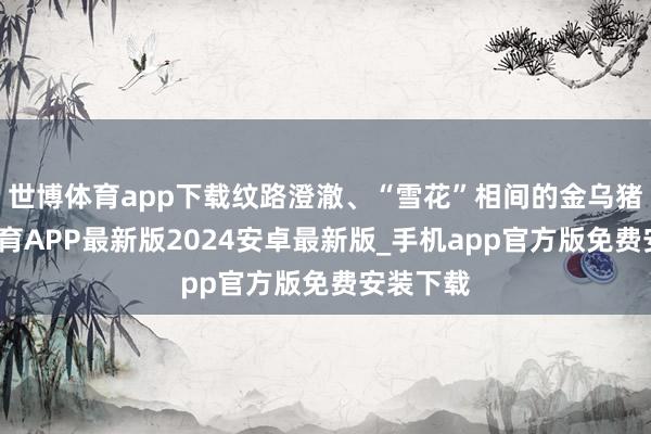 世博体育app下载纹路澄澈、“雪花”相间的金乌猪-世博体育APP最新版2024安卓最新版_手机app官方版免费安装下载