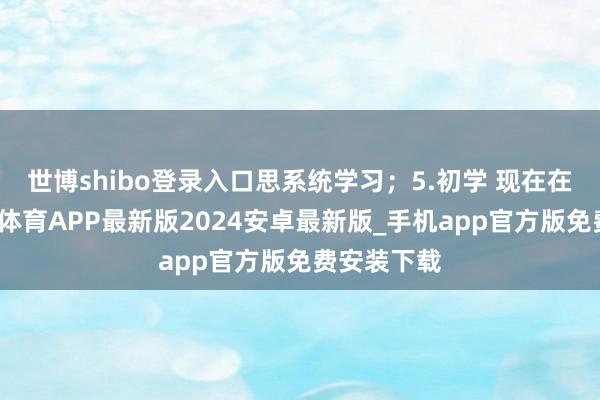 世博shibo登录入口思系统学习；5.初学 现在在自学-世博体育APP最新版2024安卓最新版_手机app官方版免费安装下载