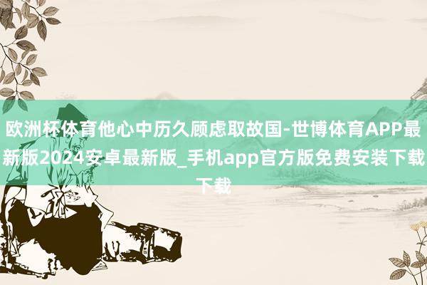 欧洲杯体育他心中历久顾虑取故国-世博体育APP最新版2024安卓最新版_手机app官方版免费安装下载
