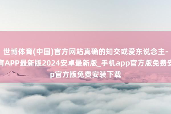 世博体育(中国)官方网站真确的知交或爱东说念主-世博体育APP最新版2024安卓最新版_手机app官方版免费安装下载