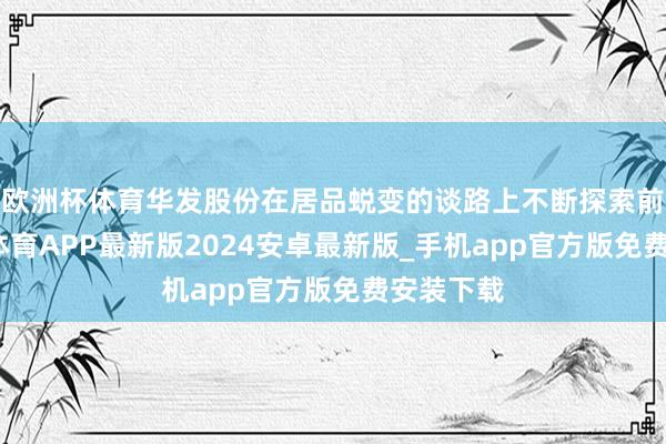 欧洲杯体育华发股份在居品蜕变的谈路上不断探索前行-世博体育APP最新版2024安卓最新版_手机app官方版免费安装下载