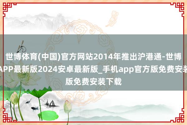 世博体育(中国)官方网站2014年推出沪港通-世博体育APP最新版2024安卓最新版_手机app官方版免费安装下载