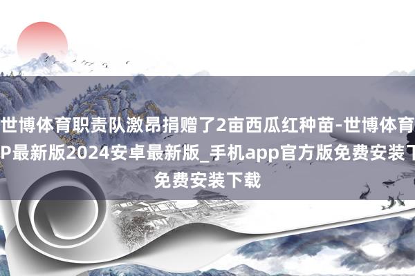 世博体育职责队激昂捐赠了2亩西瓜红种苗-世博体育APP最新版2024安卓最新版_手机app官方版免费安装下载