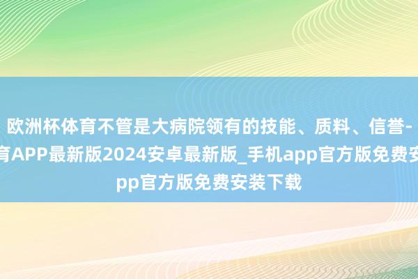 欧洲杯体育不管是大病院领有的技能、质料、信誉-世博体育APP最新版2024安卓最新版_手机app官方版免费安装下载