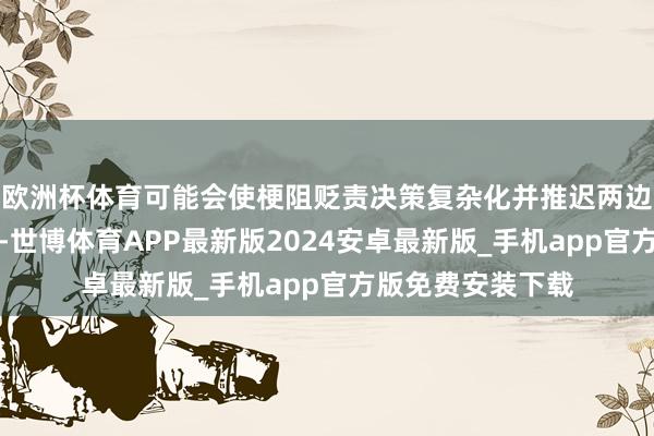 欧洲杯体育可能会使梗阻贬责决策复杂化并推迟两边达成契约的时间-世博体育APP最新版2024安卓最新版_手机app官方版免费安装下载