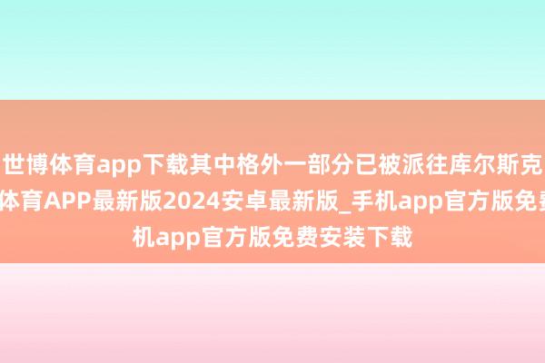 世博体育app下载其中格外一部分已被派往库尔斯克前列-世博体育APP最新版2024安卓最新版_手机app官方版免费安装下载