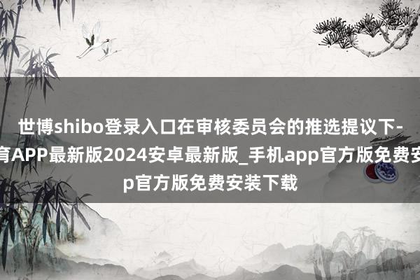 世博shibo登录入口在审核委员会的推选提议下-世博体育APP最新版2024安卓最新版_手机app官方版免费安装下载
