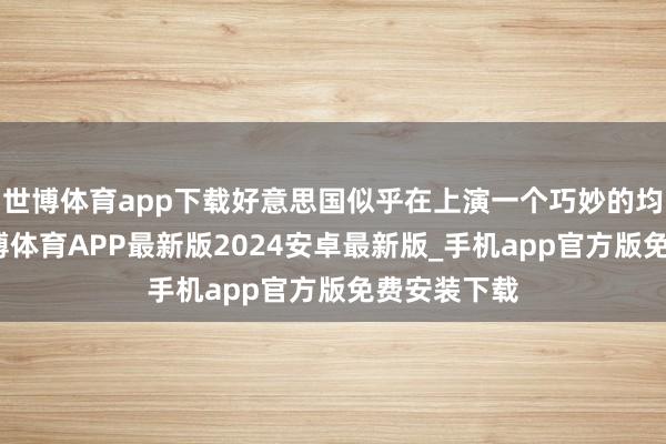 世博体育app下载好意思国似乎在上演一个巧妙的均衡变装-世博体育APP最新版2024安卓最新版_手机app官方版免费安装下载