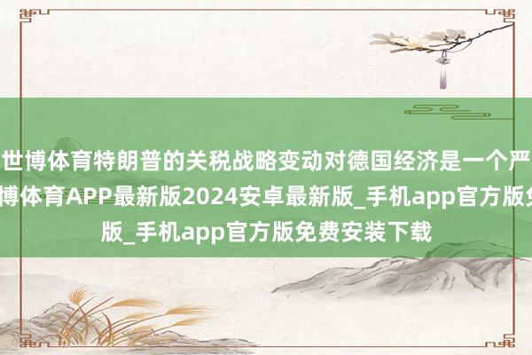 世博体育特朗普的关税战略变动对德国经济是一个严峻的历练-世博体育APP最新版2024安卓最新版_手机app官方版免费安装下载