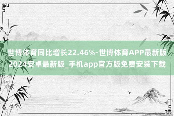 世博体育同比增长22.46%-世博体育APP最新版2024安卓最新版_手机app官方版免费安装下载