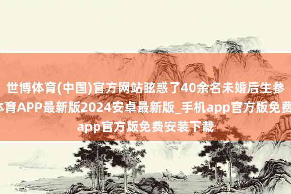 世博体育(中国)官方网站眩惑了40余名未婚后生参加-世博体育APP最新版2024安卓最新版_手机app官方版免费安装下载