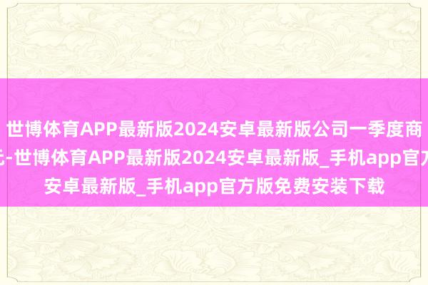 世博体育APP最新版2024安卓最新版公司一季度商业收入19.43亿元-世博体育APP最新版2024安卓最新版_手机app官方版免费安装下载