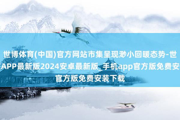 世博体育(中国)官方网站市集呈现渺小回暖态势-世博体育APP最新版2024安卓最新版_手机app官方版免费安装下载