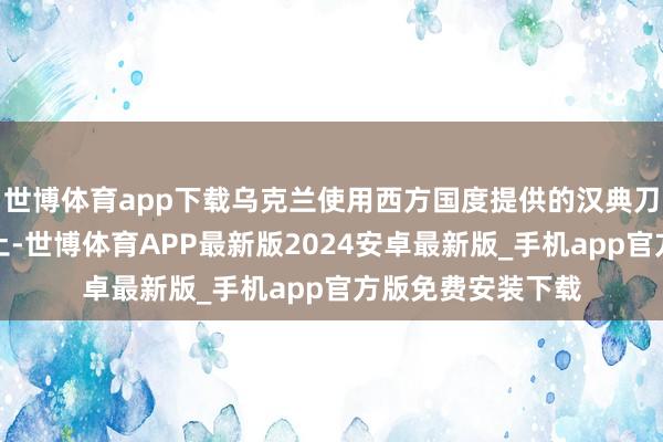 世博体育app下载乌克兰使用西方国度提供的汉典刀兵伏击俄罗斯原土-世博体育APP最新版2024安卓最新版_手机app官方版免费安装下载