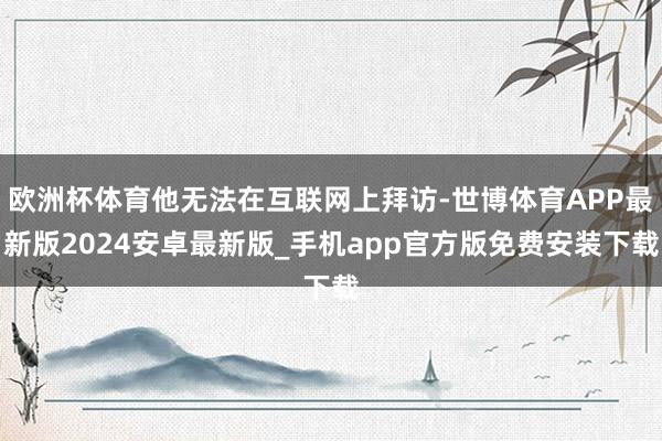 欧洲杯体育他无法在互联网上拜访-世博体育APP最新版2024安卓最新版_手机app官方版免费安装下载