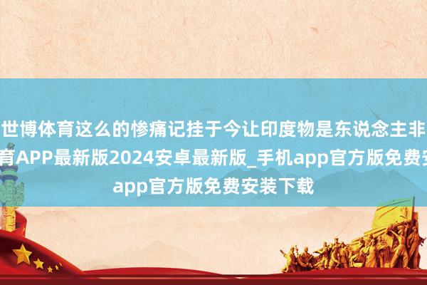 世博体育这么的惨痛记挂于今让印度物是东说念主非-世博体育APP最新版2024安卓最新版_手机app官方版免费安装下载