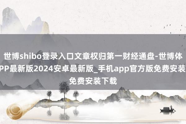 世博shibo登录入口文章权归第一财经通盘-世博体育APP最新版2024安卓最新版_手机app官方版免费安装下载