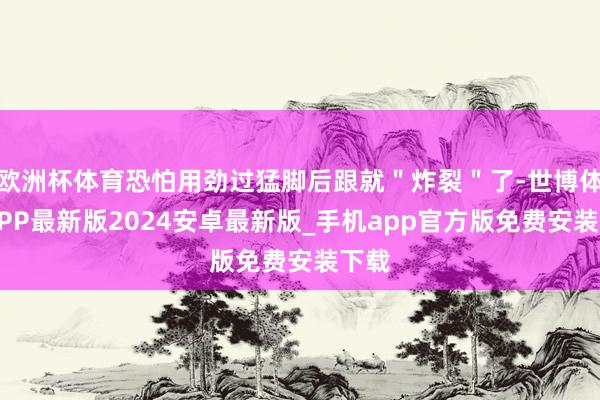 欧洲杯体育恐怕用劲过猛脚后跟就＂炸裂＂了-世博体育APP最新版2024安卓最新版_手机app官方版免费安装下载